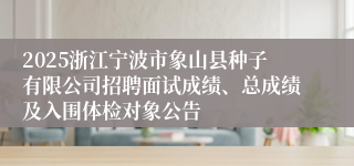 2025浙江宁波市象山县种子有限公司招聘面试成绩、总成绩及入围体检对象公告