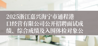 2025浙江嘉兴海宁市通程港口经营有限公司公开招聘面试成绩、综合成绩及入围体检对象公示