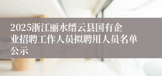2025浙江丽水缙云县国有企业招聘工作人员拟聘用人员名单公示