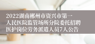 2022湖南郴州市资兴市第一人民医院监管场所分院委托招聘医护岗位劳务派遣人员7人公告