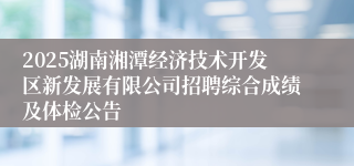 2025湖南湘潭经济技术开发区新发展有限公司招聘综合成绩及体检公告