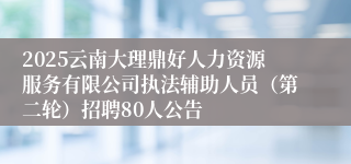 2025云南大理鼎好人力资源服务有限公司执法辅助人员（第二轮）招聘80人公告