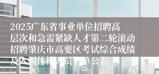 2025广东省事业单位招聘高层次和急需紧缺人才第二轮滚动招聘肇庆市高要区考试综合成绩及入围体检人员名单公告