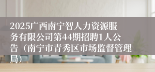 2025广西南宁智人力资源服务有限公司第44期招聘1人公告（南宁市青秀区市场监督管理局）
