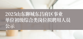 2025山东聊城东昌府区事业单位初级综合类岗位拟聘用人员公示