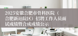 2025安徽合肥市骨科医院（合肥新站院区）招聘工作人员面试成绩暨合成成绩公示