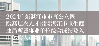 2024广东湛江市市直公立医院高层次人才招聘湛江市卫生健康局所属事业单位综合成绩及入围体检人员名单公告