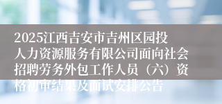 2025江西吉安市吉州区园投人力资源服务有限公司面向社会招聘劳务外包工作人员（六）资格初审结果及面试安排公告