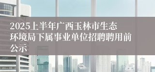 2025上半年广西玉林市生态环境局下属事业单位招聘聘用前公示