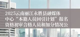 2025云南丽江永胜县融媒体中心“本籍人员回引计划”报名资格初审合格人员和加分情况公示