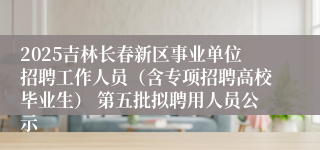 2025吉林长春新区事业单位招聘工作人员（含专项招聘高校毕业生） 第五批拟聘用人员公示