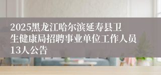 2025黑龙江哈尔滨延寿县卫生健康局招聘事业单位工作人员13人公告