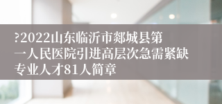 ?2022山东临沂市郯城县第一人民医院引进高层次急需紧缺专业人才81人简章