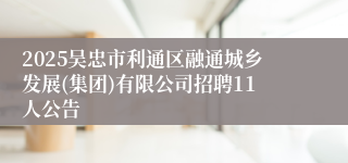 2025吴忠市利通区融通城乡发展(集团)有限公司招聘11人公告