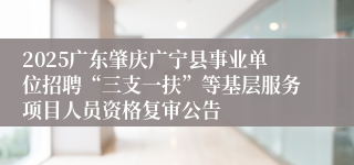 2025广东肇庆广宁县事业单位招聘“三支一扶”等基层服务项目人员资格复审公告