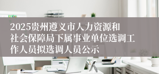 2025贵州遵义市人力资源和社会保障局下属事业单位选调工作人员拟选调人员公示