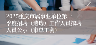 2025重庆市属事业单位第一季度招聘（遴选）工作人员拟聘人员公示（市总工会）