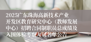 2025广东珠海高新技术产业开发区教育研究中心（教师发展中心）招聘合同制职员总成绩及入围体检考察人员名单公告