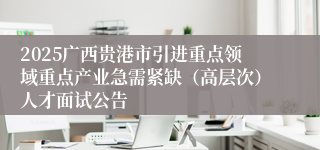 2025广西贵港市引进重点领域重点产业急需紧缺（高层次）人才面试公告