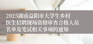 2025湖南益阳市大学生乡村医生招聘现场资格审查合格人员名单及笔试相关事项的通知
