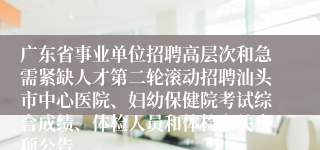广东省事业单位招聘高层次和急需紧缺人才第二轮滚动招聘汕头市中心医院、妇幼保健院考试综合成绩、体检人员和体检有关事项公告