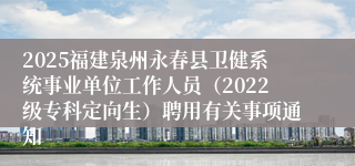 2025福建泉州永春县卫健系统事业单位工作人员（2022级专科定向生）聘用有关事项通知