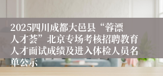 2025四川成都大邑县“蓉漂人才荟”北京专场考核招聘教育人才面试成绩及进入体检人员名单公示