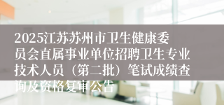 2025江苏苏州市卫生健康委员会直属事业单位招聘卫生专业技术人员（第二批）笔试成绩查询及资格复审公告