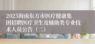 2025海南东方市医疗健康集团招聘医疗卫生及辅助类专业技术人员公告(二)