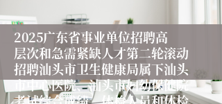 2025广东省事业单位招聘高层次和急需紧缺人才第二轮滚动招聘汕头市卫生健康局属下汕头市中心医院、汕头市妇幼保健院考试综合成绩、体检人员和体检有关事项公告