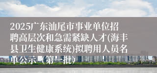 2025广东汕尾市事业单位招聘高层次和急需紧缺人才(海丰县卫生健康系统)拟聘用人员名单公示（第一批）
