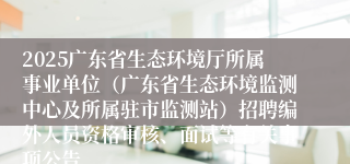 2025广东省生态环境厅所属事业单位（广东省生态环境监测中心及所属驻市监测站）招聘编外人员资格审核、面试等有关事项公告