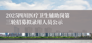 2025四川医疗卫生辅助岗第三轮招募拟录用人员公示