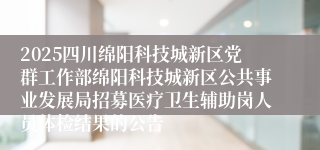 2025四川绵阳科技城新区党群工作部绵阳科技城新区公共事业发展局招募医疗卫生辅助岗人员体检结果的公告