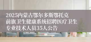 2025内蒙古鄂尔多斯鄂托克前旗卫生健康系统招聘医疗卫生专业技术人员35人公告