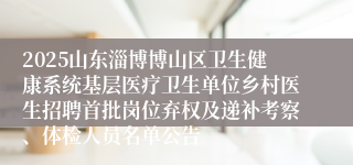2025山东淄博博山区卫生健康系统基层医疗卫生单位乡村医生招聘首批岗位弃权及递补考察、体检人员名单公告