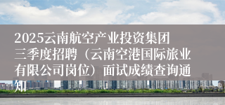 2025云南航空产业投资集团三季度招聘（云南空港国际旅业有限公司岗位）面试成绩查询通知