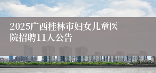 2025广西桂林市妇女儿童医院招聘11人公告