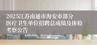 2025江苏南通市海安市部分医疗卫生单位招聘总成绩及体检考察公告