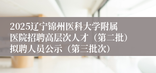 2025辽宁锦州医科大学附属医院招聘高层次人才（第二批）拟聘人员公示（第三批次）