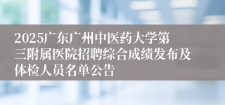 2025广东广州中医药大学第三附属医院招聘综合成绩发布及体检人员名单公告