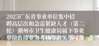2025广东省事业单位集中招聘高层次和急需紧缺人才（第二轮）潮州市卫生健康局属下事业单位直接业务考核等有关事项公告