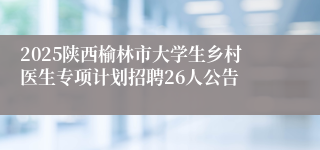 2025陕西榆林市大学生乡村医生专项计划招聘26人公告