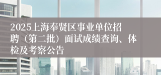 2025上海奉贤区事业单位招聘（第二批）面试成绩查询、体检及考察公告