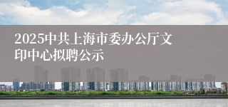 2025中共上海市委办公厅文印中心拟聘公示