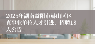 2025年湖南益阳市赫山区区直事业单位人才引进、招聘18人公告