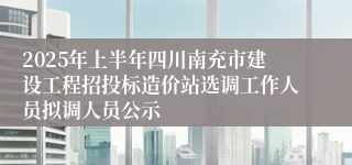 2025年上半年四川南充市建设工程招投标造价站选调工作人员拟调人员公示