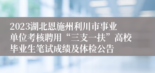 2023湖北恩施州利川市事业单位考核聘用“三支一扶”高校毕业生笔试成绩及体检公告