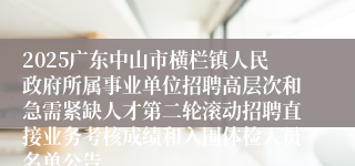 2025广东中山市横栏镇人民政府所属事业单位招聘高层次和急需紧缺人才第二轮滚动招聘直接业务考核成绩和入围体检人员名单公告