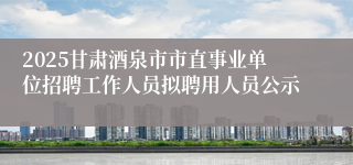 2025甘肃酒泉市市直事业单位招聘工作人员拟聘用人员公示